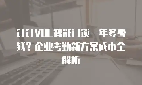 钉钉VOC智能门锁一年多少钱？企业考勤新方案成本全解析