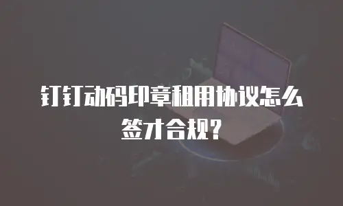 钉钉动码印章租用协议怎么签才合规？