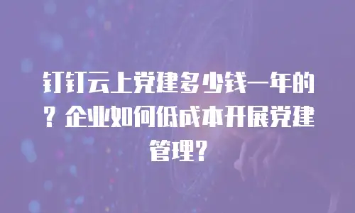 钉钉云上党建多少钱一年的？企业如何低成本开展党建管理？