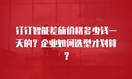钉钉智能差旅价格多少钱一天的？企业如何选型才划算？