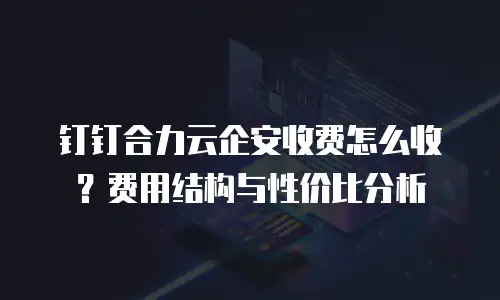 钉钉合力云企安收费怎么收？费用结构与性价比分析