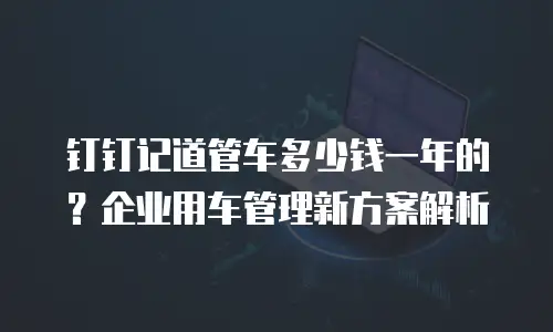 钉钉记道管车多少钱一年的？企业用车管理新方案解析
