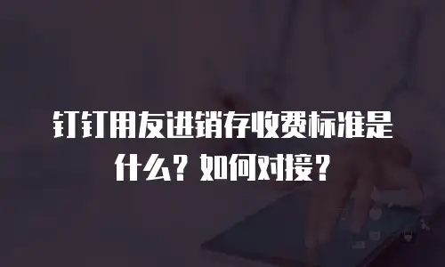 钉钉用友进销存收费标准是什么？如何对接？
