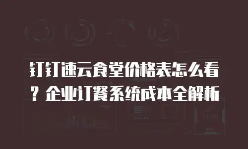 钉钉速云食堂价格表怎么看？企业订餐系统成本全解析