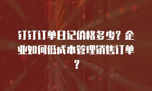 钉钉订单日记价格多少？企业如何低成本管理销售订单？