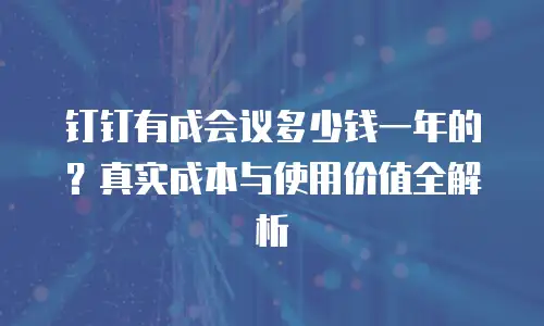 钉钉有成会议多少钱一年的？真实成本与使用价值全解析