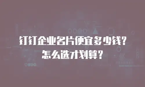 钉钉企业名片便宜多少钱？怎么选才划算？