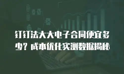 钉钉法大大电子合同便宜多少？成本优化实测数据揭秘