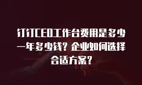 钉钉CEO工作台费用是多少一年多少钱？企业如何选择合适方案？