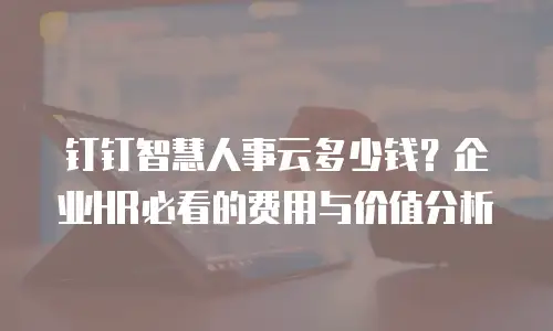 钉钉智慧人事云多少钱？企业HR必看的费用与价值分析