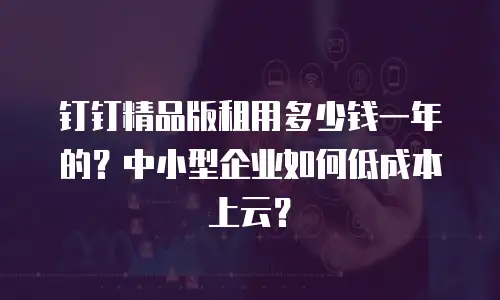钉钉精品版租用多少钱一年的？中小型企业如何低成本上云？