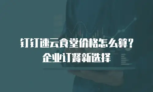 钉钉速云食堂价格怎么算？企业订餐新选择