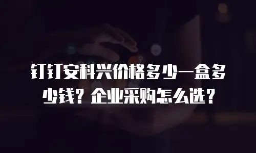 钉钉安科兴价格多少一盒多少钱？企业采购怎么选？