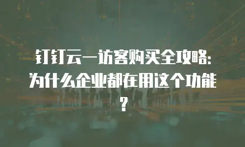 钉钉云一访客购买全攻略：为什么企业都在用这个功能？