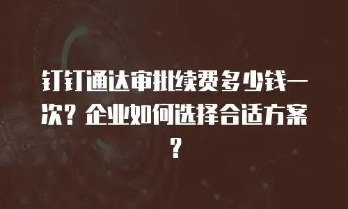 钉钉通达审批续费多少钱一次？企业如何选择合适方案？