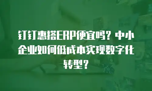 钉钉惠搭ERP便宜吗？中小企业如何低成本实现数字化转型？