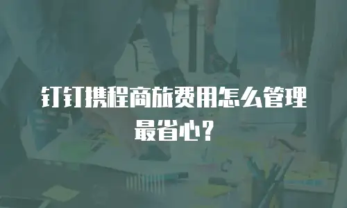 钉钉携程商旅费用怎么管理最省心？