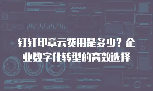 钉钉印章云费用是多少？企业数字化转型的高效选择