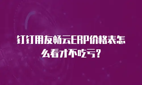 钉钉用友畅云ERP价格表怎么看才不吃亏？