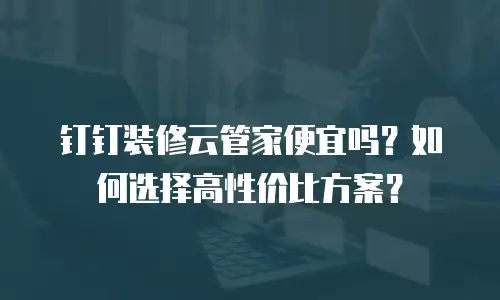 钉钉装修云管家便宜吗？如何选择高性价比方案？