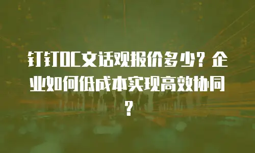 钉钉OC文话观报价多少？企业如何低成本实现高效协同？
