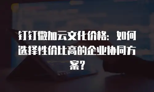 钉钉微加云文化价格：如何选择性价比高的企业协同方案？