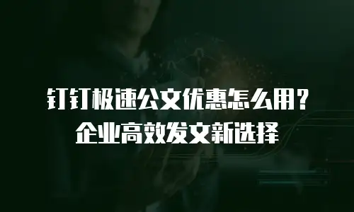 钉钉极速公文优惠怎么用？企业高效发文新选择