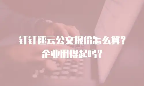 钉钉速云公文报价怎么算？企业用得起吗？