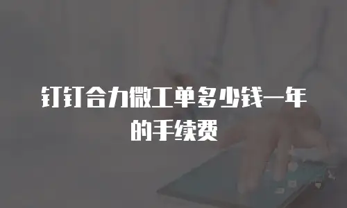 钉钉合力微工单多少钱一年的手续费