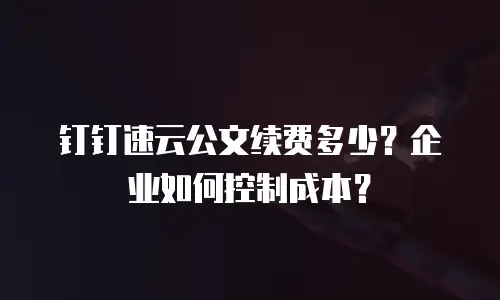 钉钉速云公文续费多少？企业如何控制成本？