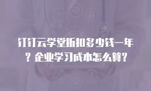 钉钉云学堂折扣多少钱一年？企业学习成本怎么算？