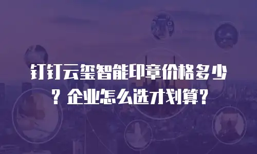 钉钉云玺智能印章价格多少？企业怎么选才划算？