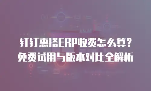 钉钉惠搭ERP收费怎么算？免费试用与版本对比全解析