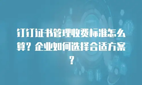 钉钉证书管理收费标准怎么算？企业如何选择合适方案？