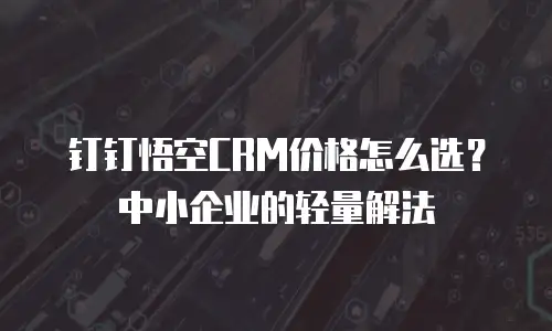 钉钉悟空CRM价格怎么选？中小企业的轻量解法