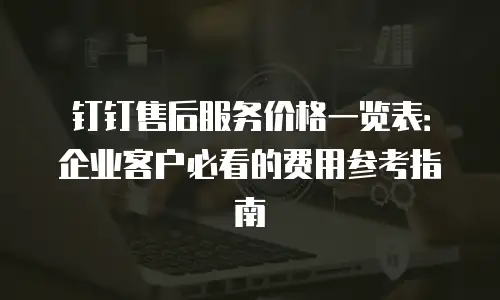 钉钉售后服务价格一览表：企业客户必看的费用参考指南