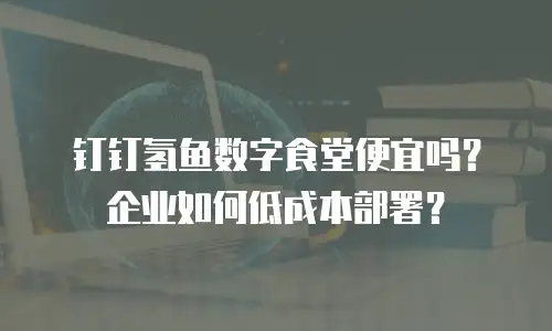 钉钉氢鱼数字食堂便宜吗？企业如何低成本部署？