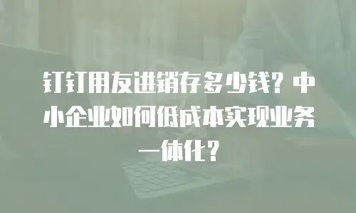 钉钉用友进销存多少钱？中小企业如何低成本实现业务一体化？