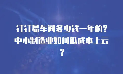 钉钉易车间多少钱一年的？中小制造业如何低成本上云？