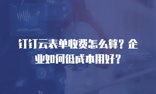 钉钉云表单收费怎么算？企业如何低成本用好？