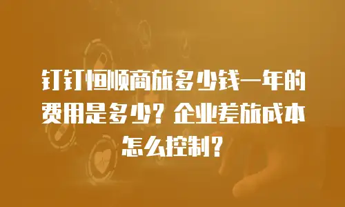 钉钉恒顺商旅多少钱一年的费用是多少？企业差旅成本怎么控制？