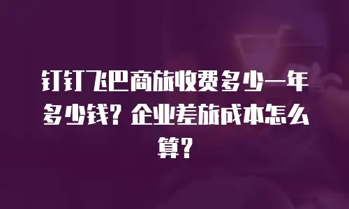 钉钉飞巴商旅收费多少一年多少钱？企业差旅成本怎么算？
