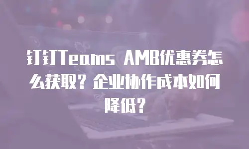 钉钉Teams AMB优惠券怎么获取？企业协作成本如何降低？