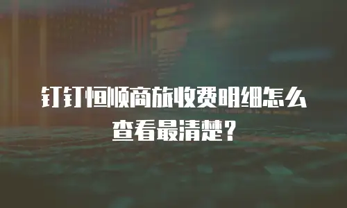 钉钉恒顺商旅收费明细怎么查看最清楚？