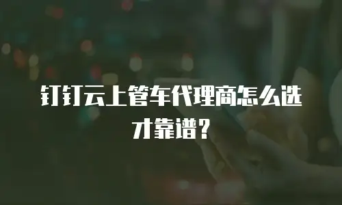 钉钉云上管车代理商怎么选才靠谱？