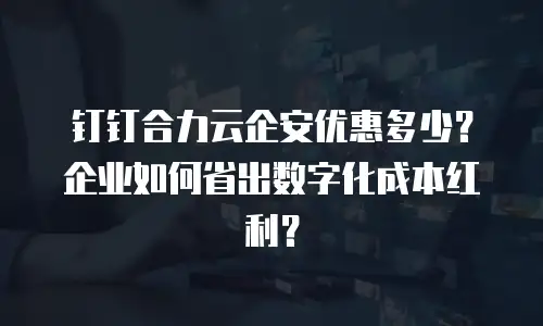 钉钉合力云企安优惠多少？企业如何省出数字化成本红利？