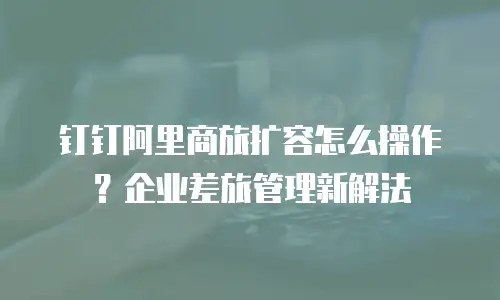 钉钉阿里商旅扩容怎么操作？企业差旅管理新解法