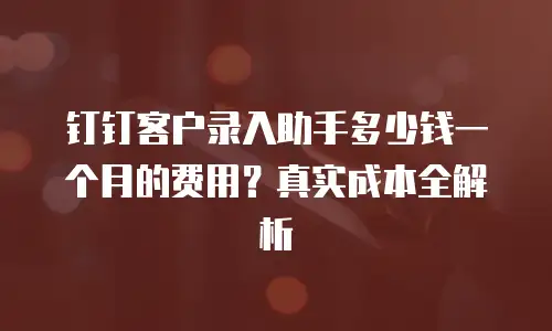 钉钉客户录入助手多少钱一个月的费用？真实成本全解析
