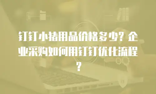 钉钉小猪用品价格多少？企业采购如何用钉钉优化流程？