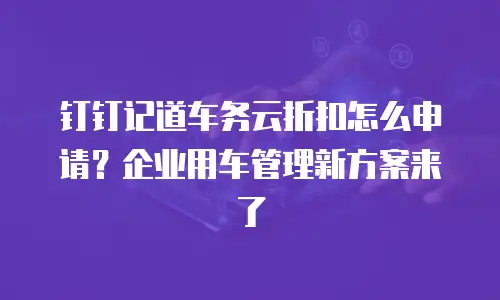 钉钉记道车务云折扣怎么申请？企业用车管理新方案来了